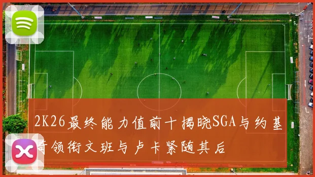 2K26最终能力值前十揭晓SGA与约基奇领衔文班与卢卡紧随其后