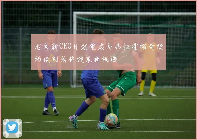 尤文新CEO计划重启与弗拉霍维奇续约谈判或将迎来新机遇
