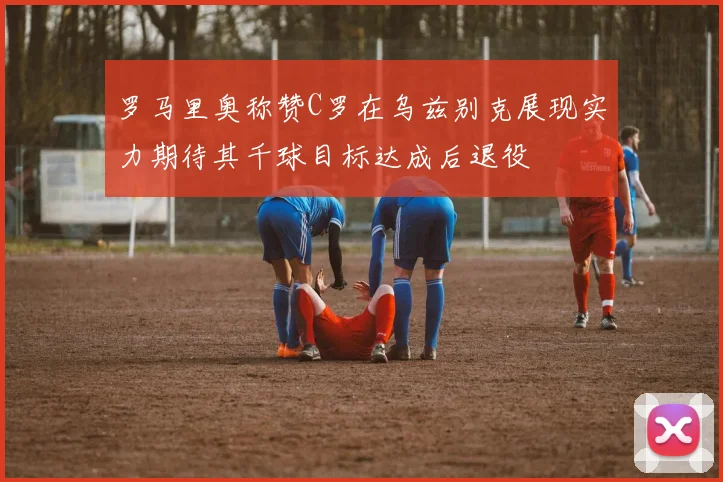罗马里奥称赞C罗在乌兹别克展现实力期待其千球目标达成后退役