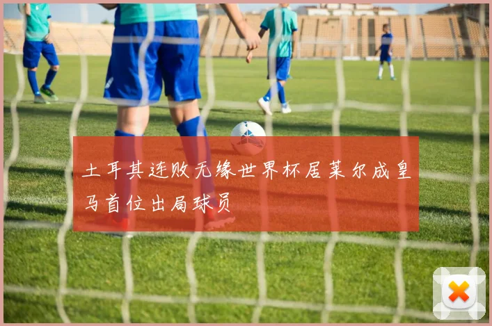 土耳其连败无缘世界杯居莱尔成皇马首位出局球员