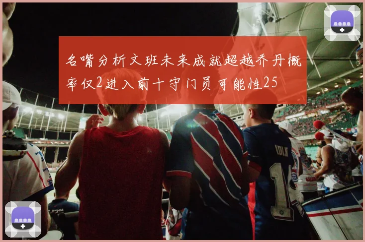 名嘴分析文班未来成就超越乔丹概率仅2进入前十守门员可能性25