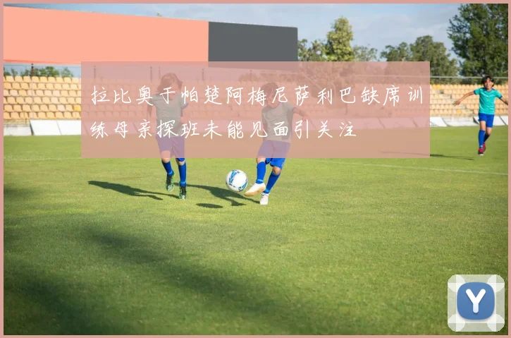 拉比奥于帕楚阿梅尼萨利巴缺席训练母亲探班未能见面引关注
