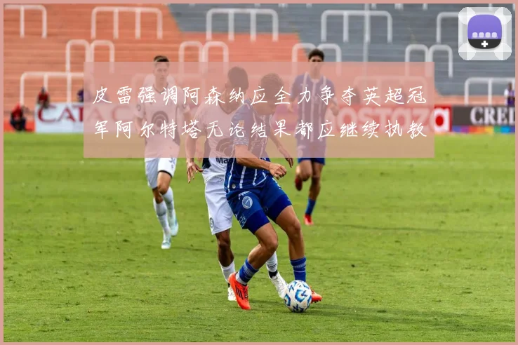 皮雷强调阿森纳应全力争夺英超冠军阿尔特塔无论结果都应继续执教