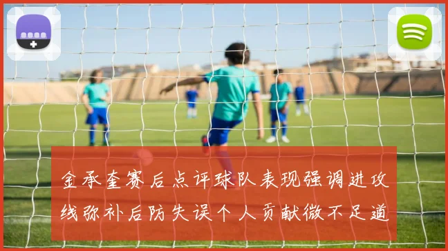 金承奎赛后点评球队表现强调进攻线弥补后防失误个人贡献微不足道