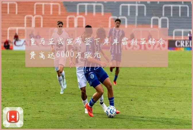 皇马正式宣布签下库库雷利亚转会费高达6000万欧元