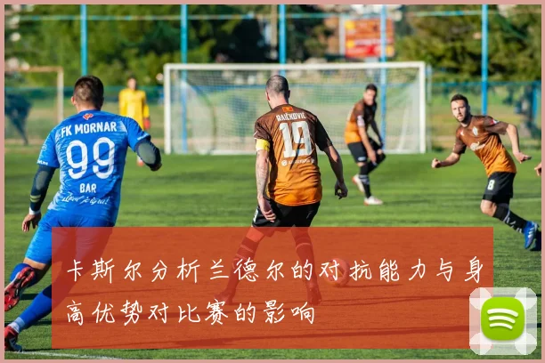 卡斯尔分析兰德尔的对抗能力与身高优势对比赛的影响