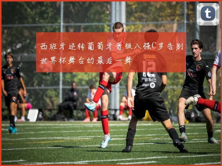 西班牙逆转葡萄牙晋级八强C罗告别世界杯舞台的最后一舞