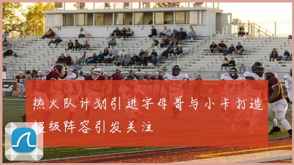 热火队计划引进字母哥与小卡打造超级阵容引发关注