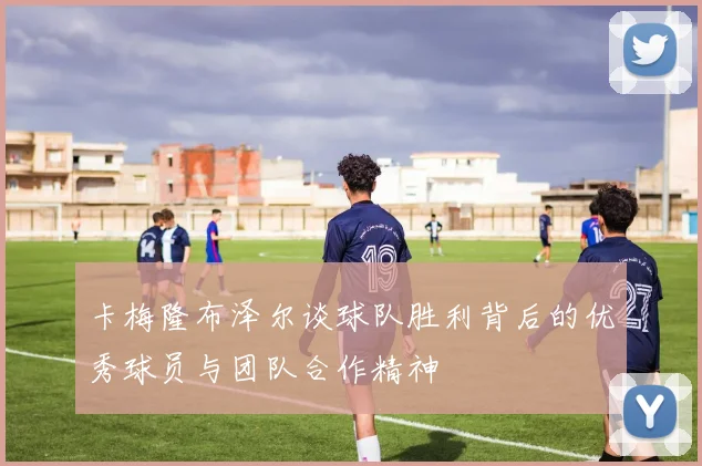 卡梅隆布泽尔谈球队胜利背后的优秀球员与团队合作精神