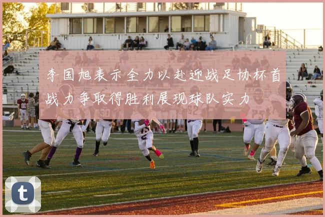 李国旭表示全力以赴迎战足协杯首战力争取得胜利展现球队实力