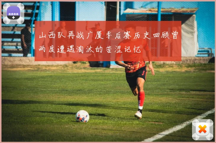 山西队再战广厦季后赛历史回顾曾两度遭遇淘汰的苦涩记忆