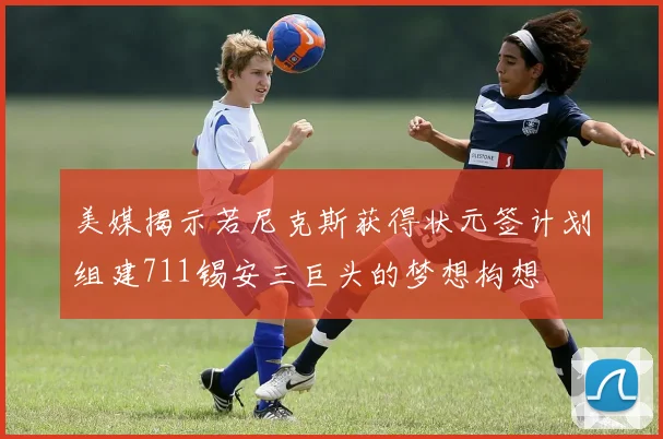 美媒揭示若尼克斯获得状元签计划组建711锡安三巨头的梦想构想