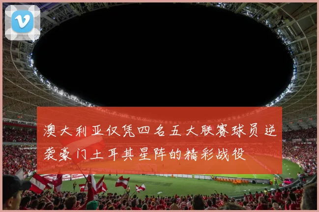 澳大利亚仅凭四名五大联赛球员逆袭豪门土耳其星阵的精彩战役