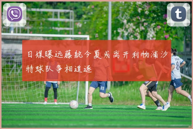 日媒曝远藤航今夏或离开利物浦沙特球队争相追逐
