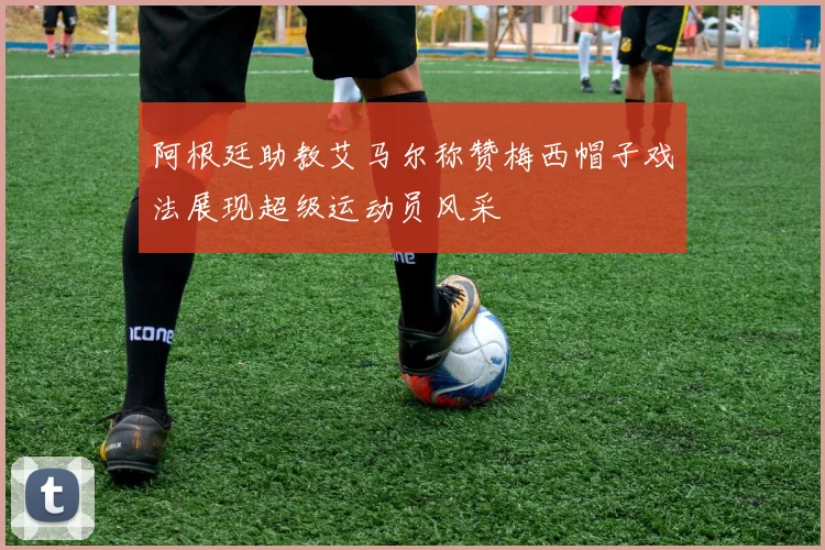 阿根廷助教艾马尔称赞梅西帽子戏法展现超级运动员风采