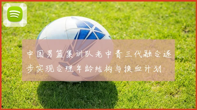 中国男篮集训队老中青三代融合逐步实现合理年龄结构与换血计划