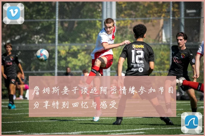 詹姆斯妻子谈迈阿密情缘参加节目分享特别回忆与感受