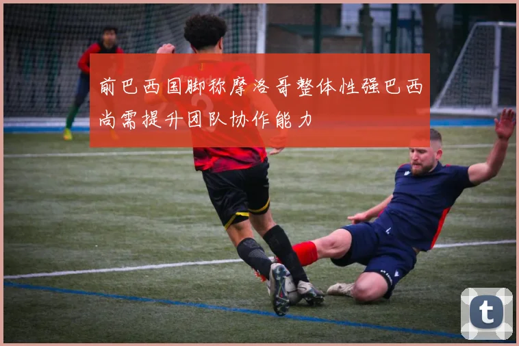 前巴西国脚称摩洛哥整体性强巴西尚需提升团队协作能力