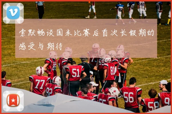 索默畅谈国米比赛后首次长假期的感受与期待