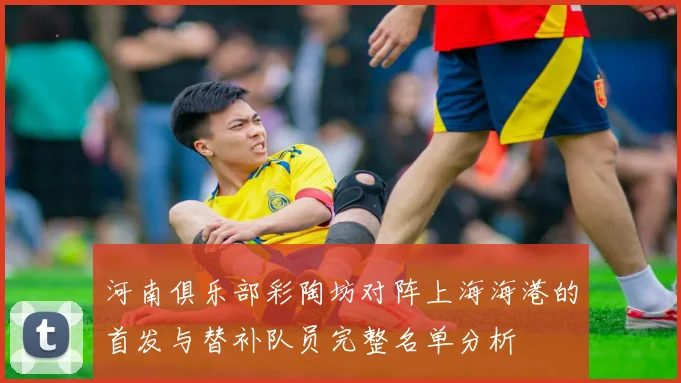 河南俱乐部彩陶坊对阵上海海港的首发与替补队员完整名单分析
