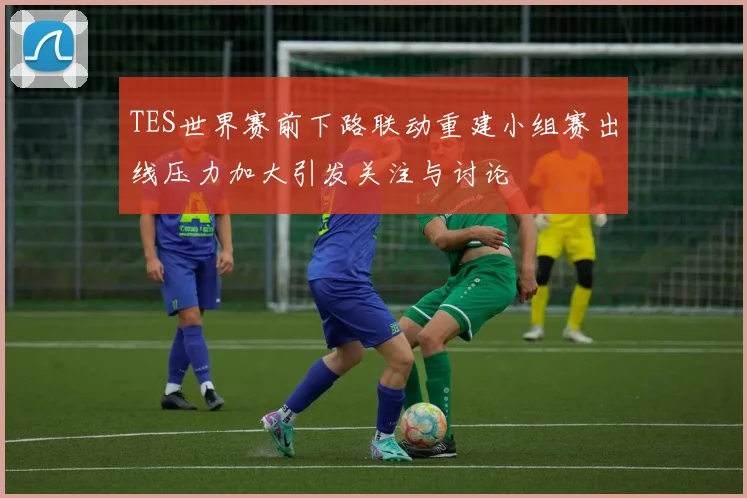 TES世界赛前下路联动重建小组赛出线压力加大引发关注与讨论