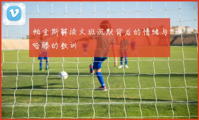 帕金斯解读文班沉默背后的情绪与哈滕的教训