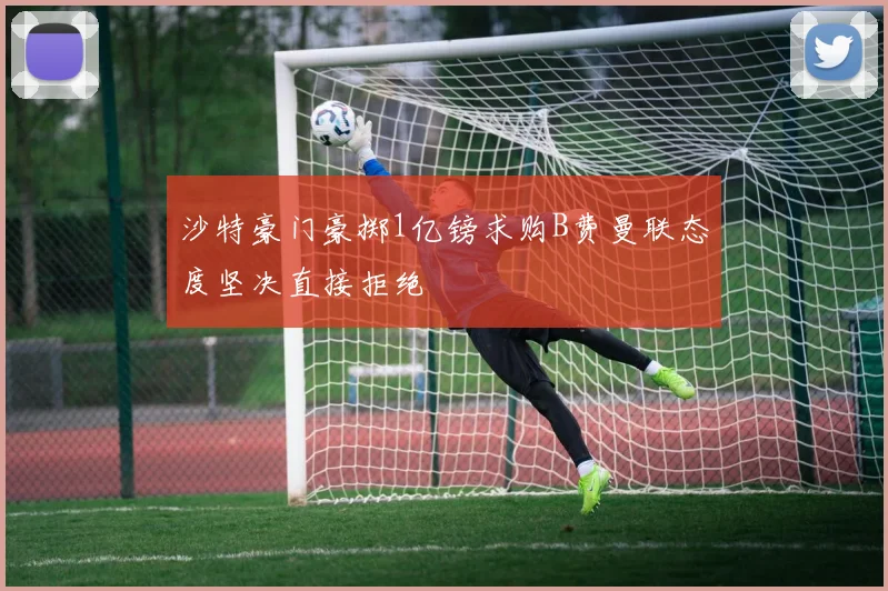 沙特豪门豪掷1亿镑求购B费曼联态度坚决直接拒绝