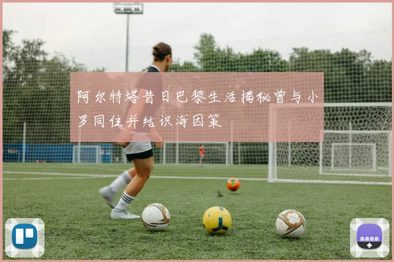 阿尔特塔昔日巴黎生活揭秘曾与小罗同住并结识海因策