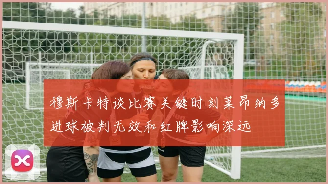 穆斯卡特谈比赛关键时刻莱昂纳多进球被判无效和红牌影响深远