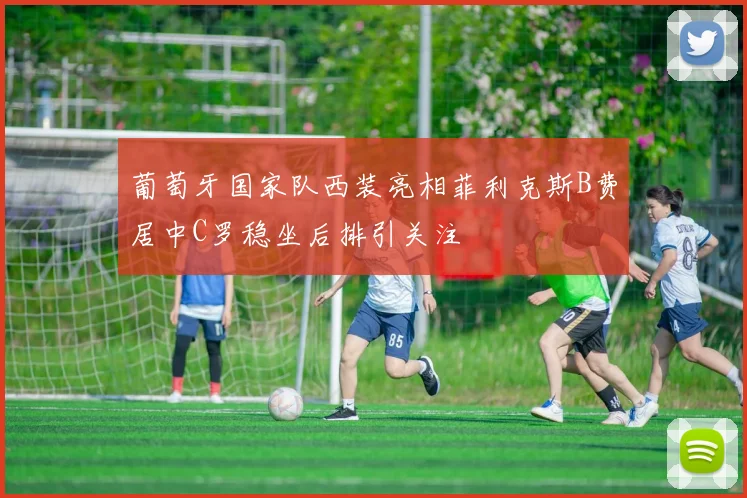 葡萄牙国家队西装亮相菲利克斯B费居中C罗稳坐后排引关注