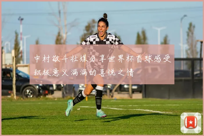 中村敬斗社媒分享世界杯首球感受积极意义满满的喜悦之情