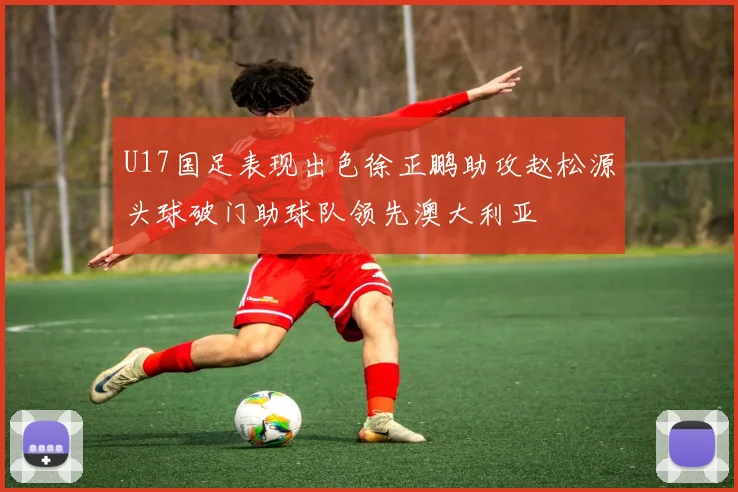 U17国足表现出色徐正鹏助攻赵松源头球破门助球队领先澳大利亚