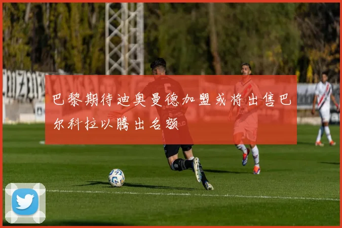 巴黎期待迪奥曼德加盟或将出售巴尔科拉以腾出名额
