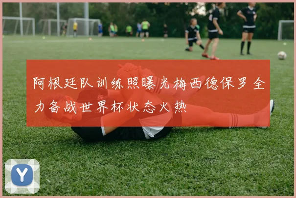 阿根廷队训练照曝光梅西德保罗全力备战世界杯状态火热